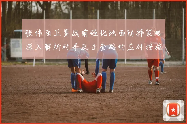 张伟丽卫冕战前强化地面防摔策略深入解析对手反击套路的应对措施