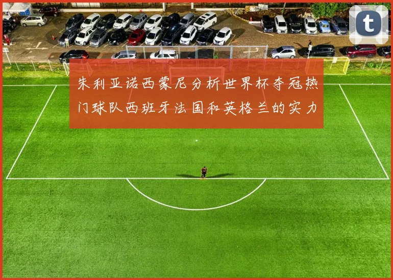 朱利亚诺西蒙尼分析世界杯夺冠热门球队西班牙法国和英格兰的实力与前景
