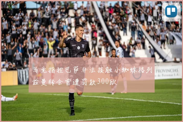 马竞指控巴萨非法接触小蜘蛛格列兹曼转会曾遭罚款300欧