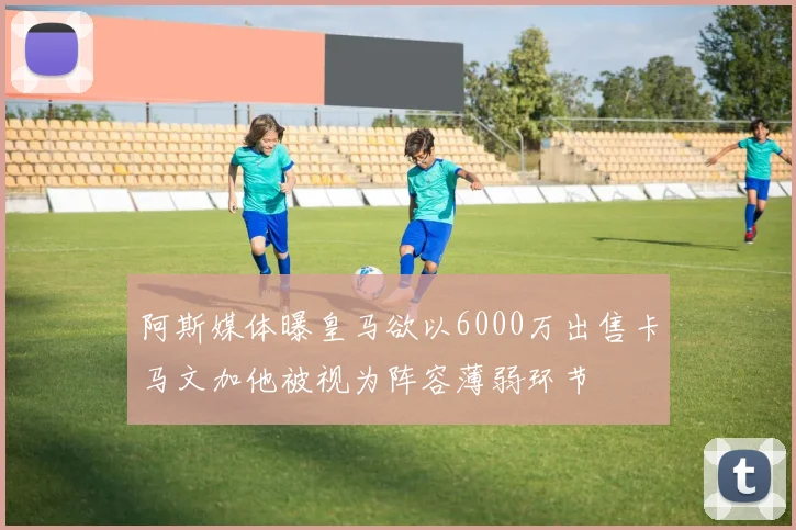 阿斯媒体曝皇马欲以6000万出售卡马文加他被视为阵容薄弱环节