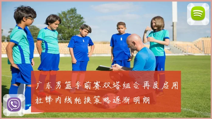 广东男篮季前赛双塔组合再度启用杜锋内线轮换策略逐渐明朗