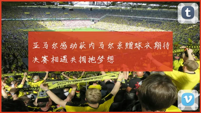 亚马尔感动获内马尔亲赠球衣期待决赛相遇共拥抱梦想