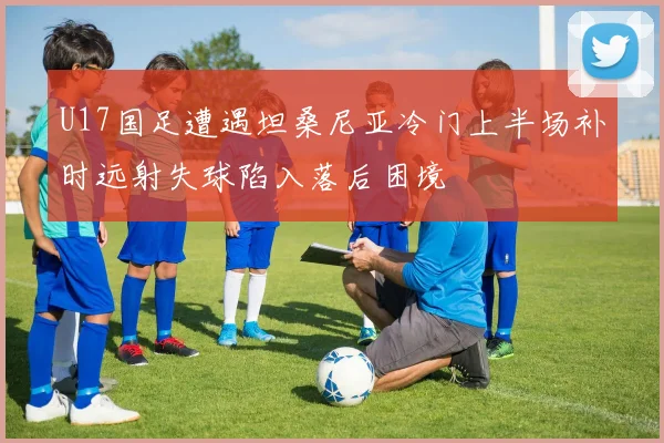 U17国足遭遇坦桑尼亚冷门上半场补时远射失球陷入落后困境