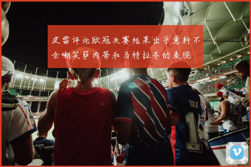 皮雷评论欧冠决赛结果出乎意料不会嘲笑萨内蒂和马特拉齐的表现