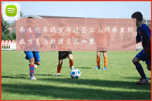 弗洛伦蒂诺宣布连签三人邓弗里斯成为皇马新援正式加盟