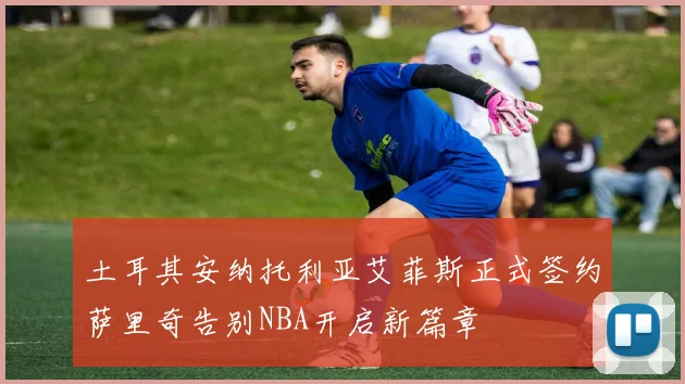 土耳其安纳托利亚艾菲斯正式签约萨里奇告别NBA开启新篇章
