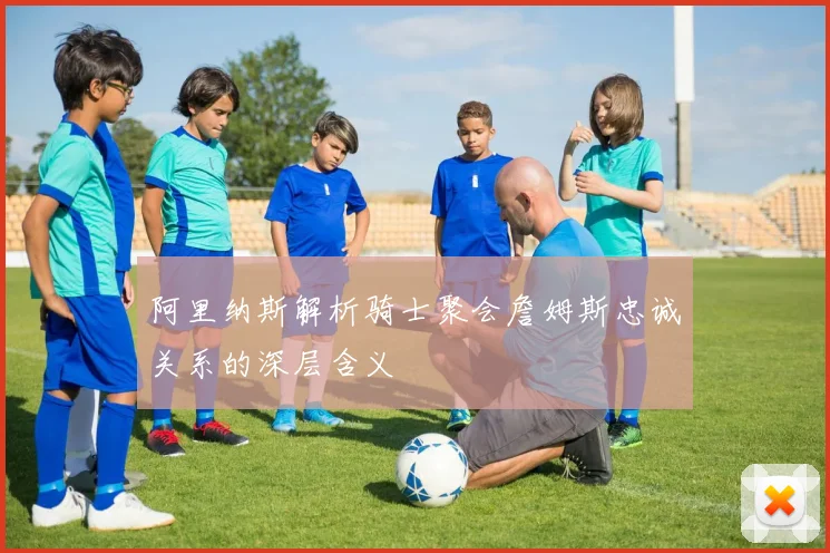 阿里纳斯解析骑士聚会詹姆斯忠诚关系的深层含义