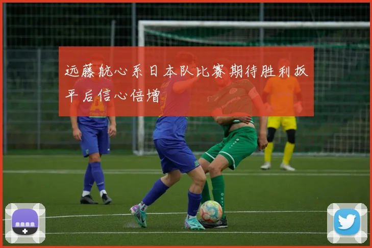 远藤航心系日本队比赛期待胜利扳平后信心倍增