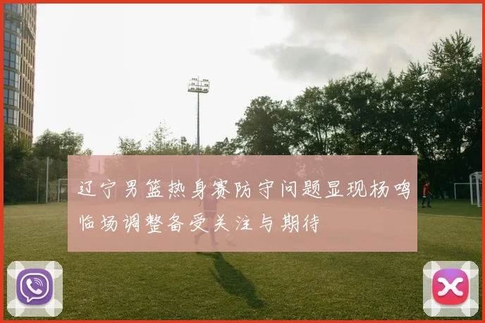 辽宁男篮热身赛防守问题显现杨鸣临场调整备受关注与期待