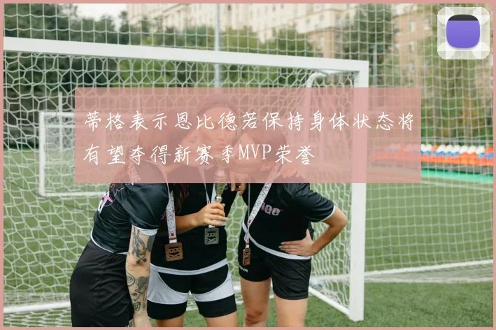 蒂格表示恩比德若保持身体状态将有望夺得新赛季MVP荣誉