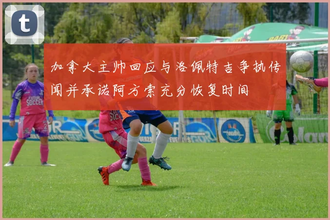 加拿大主帅回应与洛佩特吉争执传闻并承诺阿方索充分恢复时间