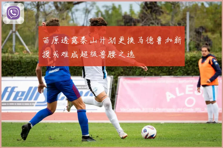 苗原透露泰山计划更换马德鲁加新援或难成超级兽腰之选