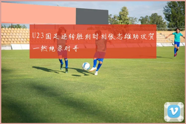 U23国足逆转胜利时刻张志雄助攻贺一然绝杀对手