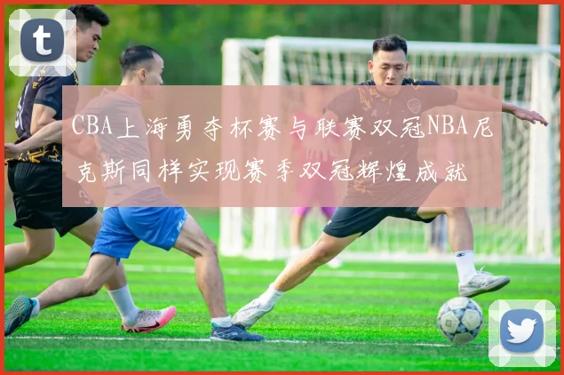 CBA上海勇夺杯赛与联赛双冠NBA尼克斯同样实现赛季双冠辉煌成就