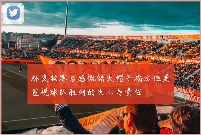 林良铭赛后感慨错失帽子戏法但更重视球队胜利的决心与责任