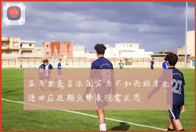 亚马尔直言法国实力不如西班牙孔德回应近期交锋表现需反思