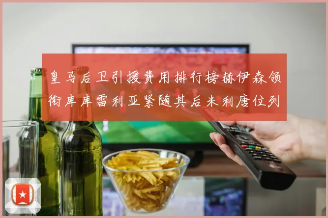 皇马后卫引援费用排行榜赫伊森领衔库库雷利亚紧随其后米利唐位列第三