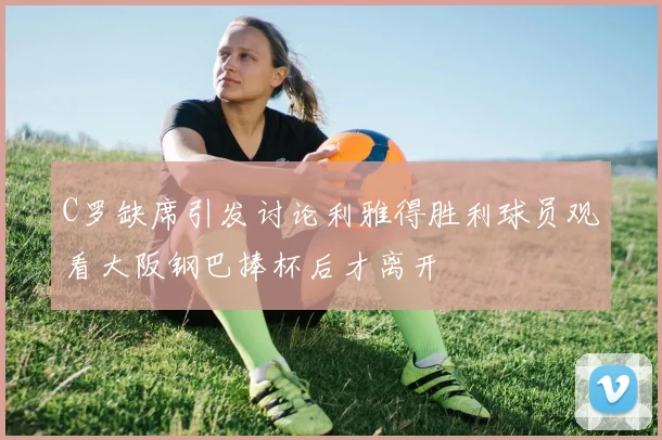 C罗缺席引发讨论利雅得胜利球员观看大阪钢巴捧杯后才离开