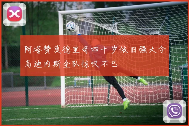 阿塔赞莫德里奇四十岁依旧强大令乌迪内斯全队惊叹不已