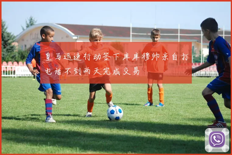 皇马迅速行动签下库库穆帅亲自打电话不到两天完成交易