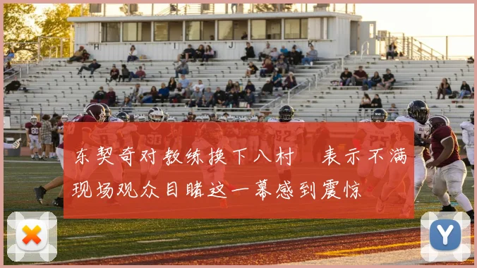 东契奇对教练换下八村塁表示不满现场观众目睹这一幕感到震惊