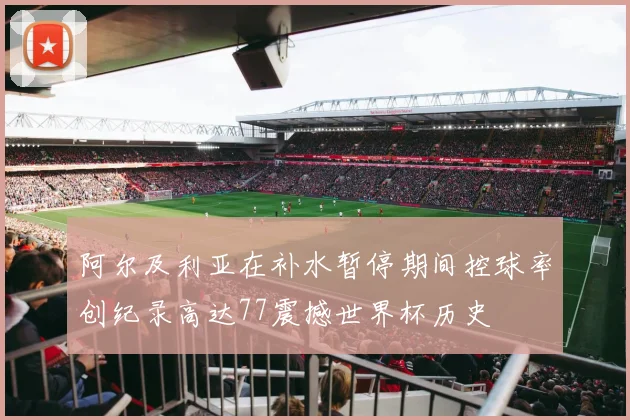 阿尔及利亚在补水暂停期间控球率创纪录高达77震撼世界杯历史