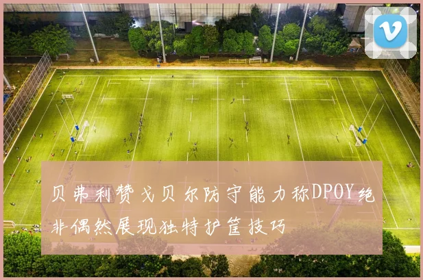 贝弗利赞戈贝尔防守能力称DPOY绝非偶然展现独特护筐技巧