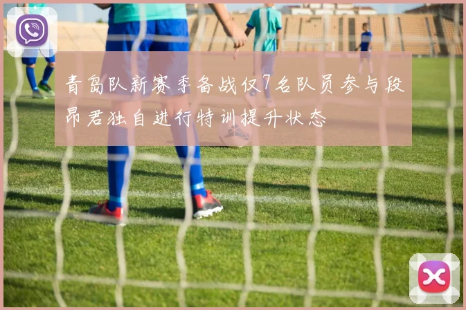 青岛队新赛季备战仅7名队员参与段昂君独自进行特训提升状态