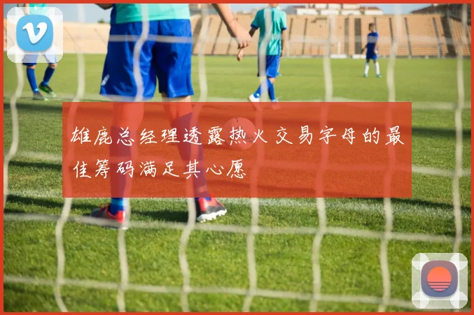 雄鹿总经理透露热火交易字母的最佳筹码满足其心愿