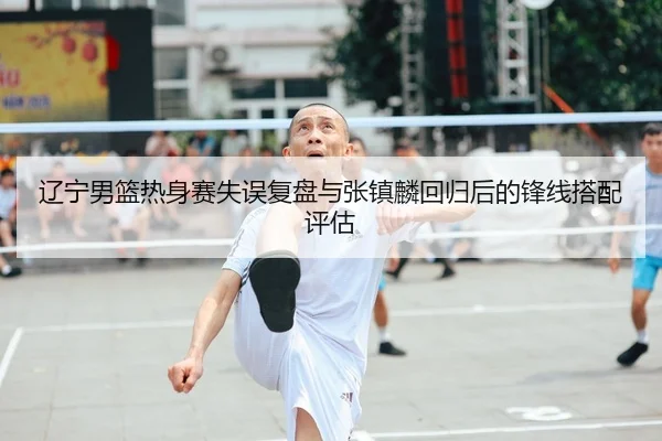 辽宁男篮热身赛失误复盘与张镇麟回归后的锋线搭配评估